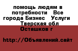 помощь людям в потребности - Все города Бизнес » Услуги   . Тверская обл.,Осташков г.